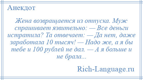 
    Жена возвращается из отпуска. Муж спрашивает язвительно: — Все деньги истратила? Та отвечает: — Да нет, даже заработала 10 тысяч! — Надо же, а я бы тебе и 100 рублей не дал. — А я больше и не брала...