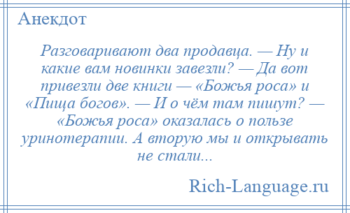 
    Разговаривают два продавца. — Ну и какие вам новинки завезли? — Да вот привезли две книги — «Божья роса» и «Пища богов». — И о чём там пишут? — «Божья роса» оказалась о пользе уринотерапии. А вторую мы и открывать не стали...