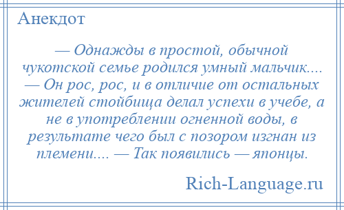 
    — Однажды в простой, обычной чукотской семье родился умный мальчик.... — Он рос, рос, и в отличие от остальных жителей стойбища делал успехи в учебе, а не в употреблении огненной воды, в результате чего был с позором изгнан из племени.... — Так появились — японцы.