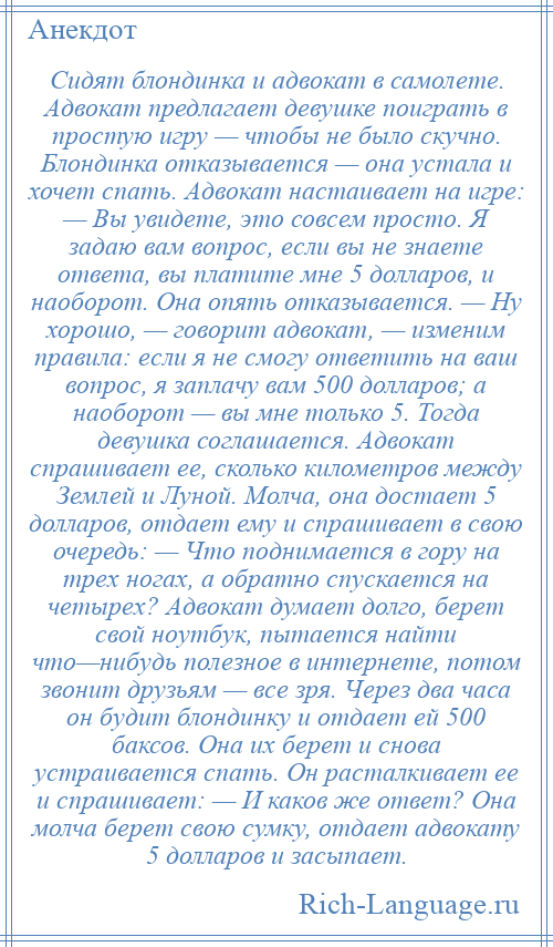 
    Сидят блондинка и адвокат в самолете. Адвокат предлагает девушке поиграть в простую игру — чтобы не было скучно. Блондинка отказывается — она устала и хочет спать. Адвокат настаивает на игре: — Вы увидете, это совсем просто. Я задаю вам вопрос, если вы не знаете ответа, вы платите мне 5 долларов, и наоборот. Она опять отказывается. — Ну хорошо, — говорит адвокат, — изменим правила: если я не смогу ответить на ваш вопрос, я заплачу вам 500 долларов; а наоборот — вы мне только 5. Тогда девушка соглашается. Адвокат спрашивает ее, сколько километров между Землей и Луной. Молча, она достает 5 долларов, отдает ему и спрашивает в свою очередь: — Что поднимается в гору на трех ногах, а обратно спускается на четырех? Адвокат думает долго, берет свой ноутбук, пытается найти что—нибудь полезное в интернете, потом звонит друзьям — все зря. Через два часа он будит блондинку и отдает ей 500 баксов. Она их берет и снова устраивается спать. Он расталкивает ее и спрашивает: — И каков же ответ? Она молча берет свою сумку, отдает адвокату 5 долларов и засыпает.