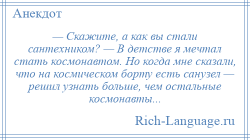 
    — Скажите, а как вы стали сантехником? — В детстве я мечтал стать космонавтом. Но когда мне сказали, что на космическом борту есть санузел — решил узнать больше, чем остальные космонавты...