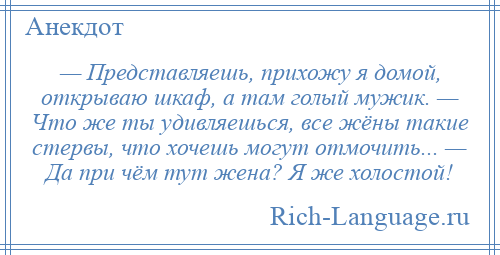 
    — Представляешь, прихожу я домой, открываю шкаф, а там голый мужик. — Что же ты удивляешься, все жёны такие стервы, что хочешь могут отмочить... — Да при чём тут жена? Я же холостой!