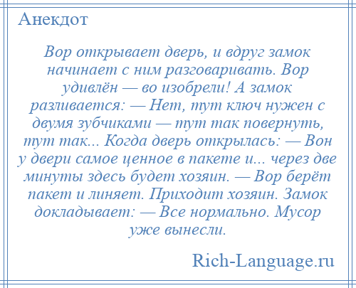 
    Вор открывает дверь, и вдруг замок начинает с ним разговаривать. Вор удивлён — во изобрели! А замок разливается: — Нет, тут ключ нужен с двумя зубчиками — тут так повернуть, тут так... Когда дверь открылась: — Вон у двери самое ценное в пакете и... через две минуты здесь будет хозяин. — Вор берёт пакет и линяет. Приходит хозяин. Замок докладывает: — Все нормально. Мусор уже вынесли.