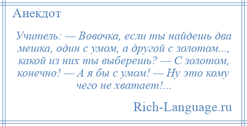 
    Учитель: — Вовочка, если ты найдешь два мешка, один с умом, а другой с золотом..., какой из них ты выберешь? — С золотом, конечно! — А я бы с умом! — Ну это кому чего не хватает!...