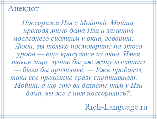 
    Поссорился Изя с Мойшей. Мойша, проходя мимо дома Изи и заметив последнего сидящим у окна, говорит: — Люди, вы только посмотрите на этого урода — еще красуется из окна. Имея такое лицо, лучше бы уж жопу выставил — было бы приличнее. — Уже пробовал, таки все прохожие сразу спрашивают: — Мойша, а шо это ви делаете там у Изи дома, вы же с ним поссорились?.