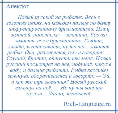 
    Новый русский на рыбалке. Весь в золотых цепях, на каждом пальце по болту инкрустированному бриллиантами, Плащ золотой, подстилка — платина. Удочка золотая, вся в бриллиантах. Глядит, клюёт, вытаскивает, ну точно... золотая рыбка. Она, разумеется, ему и говорит: — Слушай, братан, отпусти ты меня. Новый русский посмотрел на неё, подумал, кинул в воду, и дальше рыбачит. Рыбка хвостом вильнула, оборачивается и говорит: — Эй, а как же три желания? Новый русский взглянул на неё: — Не ну ты вообще охуела... Ладно, загадывай.