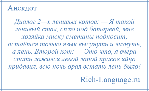 
    Диалог 2—х ленивых котов: — Я такой ленивый стал, сплю под батареей, мне хозяйка миску сметаны подносит, остаётся только язык высунуть и лизнуть, а лень. Второй кот: — Это что, я вчера спать ложился левой лапой правое яйцо придавил, всю ночь орал встать лень было!