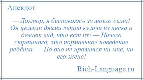 
    — Доктор, я беспокоюсь за моего сына! Он целыми днями лепит куличи из песка и делает вид, что ест их! — Ничего страшного, это нормальное поведение ребёнка. — Но оно не нравится ни мне, ни его жене!