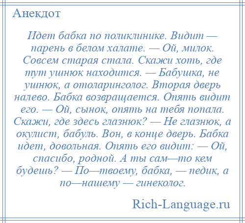 
    Идет бабка по поликлинике. Видит — парень в белом халате. — Ой, милок. Совсем старая стала. Скажи хоть, где тут ушнюк находится. — Бабушка, не ушнюк, а отоларинголог. Вторая дверь налево. Бабка возвращается. Опять видит его. — Ой, сынок, опять на тебя попала. Скажи, где здесь глазнюк? — Не глазнюк, а окулист, бабуль. Вон, в конце дверь. Бабка идет, довольная. Опять его видит: — Ой, спасибо, родной. А ты сам—то кем будешь? — По—твоему, бабка, — педик, а по—нашему — гинеколог.