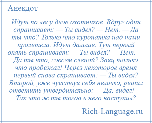 
    Идут по лесу двое охотников. Вдруг один спрашивает: — Ты видел? — Нет. — Да ты что? Только что куропатка над нами пролетела. Идут дальше. Тут первый опять спрашивает: — Ты видел? — Нет. — Да ты что, совсем слепой? Заяц только что пробежал! Через некоторое время первый снова спрашивает: — Ты видел? Второй, уже чувствуя себя неловко, решил ответить утвердительно: — Да, видел! — Так что ж ты тогда в него наступил?