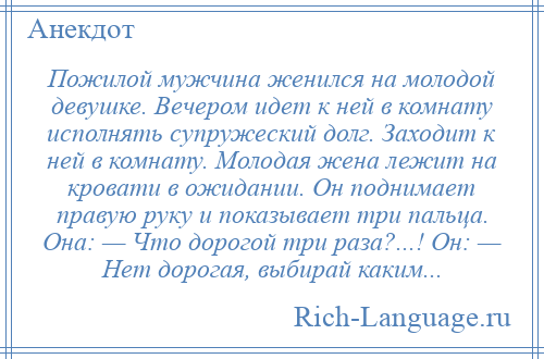 
    Пожилой мужчина женился на молодой девушке. Вечером идет к ней в комнату исполнять супружеский долг. Заходит к ней в комнату. Молодая жена лежит на кровати в ожидании. Он поднимает правую руку и показывает три пальца. Она: — Что дорогой три раза?...! Он: — Нет дорогая, выбирай каким...