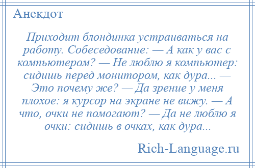 
    Приходит блондинка устраиваться на работу. Собеседование: — А как у вас с компьютером? — Не люблю я компьютер: сидишь перед монитором, как дура... — Это почему же? — Да зрение у меня плохое: я курсор на экране не вижу. — А что, очки не помогают? — Да не люблю я очки: сидишь в очках, как дура...