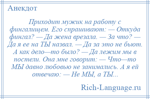 
    Приходит мужик на работу с фингалищем. Его спрашивают: — Откуда фингал? — Да жена врезала. — За что? — Да я ее на ТЫ назвал. — Да за это не бьют. А как дело—то было? — Да лежим мы в постели. Она мне говорит: — Что—то МЫ давно любовью не занимались. А я ей отвечаю: — Не МЫ, а ТЫ...