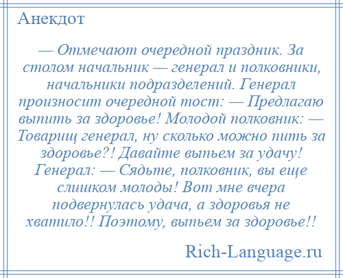 
    — Отмечают очередной праздник. За столом начальник — генерал и полковники, начальники подразделений. Генерал произносит очередной тост: — Предлагаю выпить за здоровье! Молодой полковник: — Товарищ генерал, ну сколько можно пить за здоровье?! Давайте выпьем за удачу! Генерал: — Сядьте, полковник, вы еще слишком молоды! Вот мне вчера подвернулась удача, а здоровья не хватило!! Поэтому, выпьем за здоровье!!