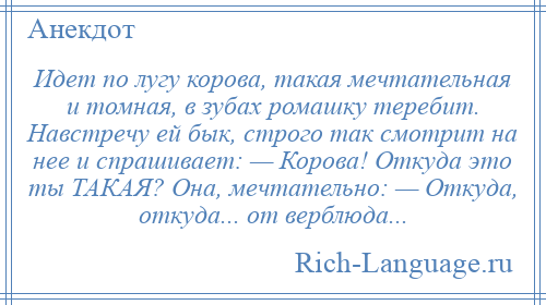 
    Идет по лугу корова, такая мечтательная и томная, в зубах ромашку теребит. Навстречу ей бык, строго так смотрит на нее и спрашивает: — Корова! Откуда это ты ТАКАЯ? Она, мечтательно: — Откуда, откуда... от верблюда...