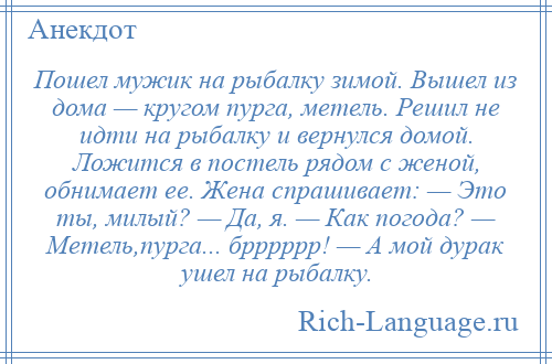 
    Пошел мужик на рыбалку зимой. Вышел из дома — кругом пурга, метель. Решил не идти на рыбалку и вернулся домой. Ложится в постель рядом с женой, обнимает ее. Жена спрашивает: — Это ты, милый? — Да, я. — Как погода? — Метель,пурга... брррррр! — А мой дурак ушел на рыбалку.