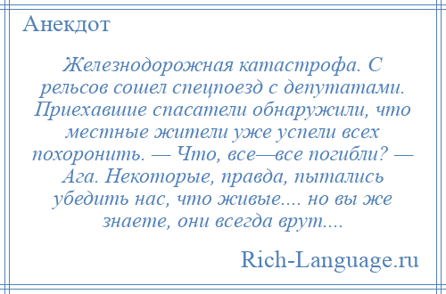 
    Железнодорожная катастрофа. С рельсов сошел спецпоезд с депутатами. Приехавшие спасатели обнаружили, что местные жители уже успели всех похоронить. — Что, все—все погибли? — Ага. Некоторые, правда, пытались убедить нас, что живые.... но вы же знаете, они всегда врут....