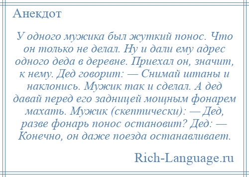 
    У одного мужика был жуткий понос. Что он только не делал. Ну и дали ему адрес одного деда в деревне. Приехал он, значит, к нему. Дед говорит: — Снимай штаны и наклонись. Мужик так и сделал. А дед давай перед его задницей мощным фонарем махать. Мужик (скептически): — Дед, разве фонарь понос остановит? Дед: — Конечно, он даже поезда останавливает.