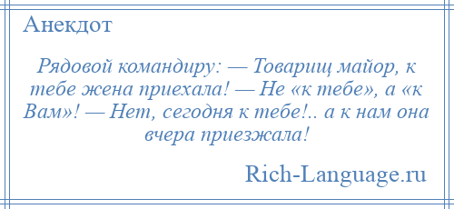 
    Рядовой командиру: — Товарищ майор, к тебе жена приехала! — Не «к тебе», а «к Вам»! — Нет, сегодня к тебе!.. а к нам она вчера приезжала!