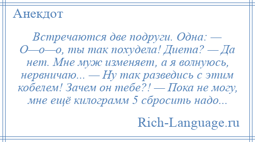 
    Встречаются две подруги. Одна: — О—о—о, ты так похудела! Диета? — Да нет. Мне муж изменяет, а я волнуюсь, нервничаю... — Ну так разведись с этим кобелем! Зачем он тебе?! — Пока не могу, мне ещё килограмм 5 сбросить надо...