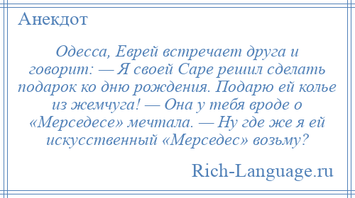 
    Одесса, Еврей встречает друга и говорит: — Я своей Саре решил сделать подарок ко дню рождения. Подарю ей колье из жемчуга! — Она у тебя вроде о «Мерседесе» мечтала. — Ну где же я ей искусственный «Мерседес» возьму?