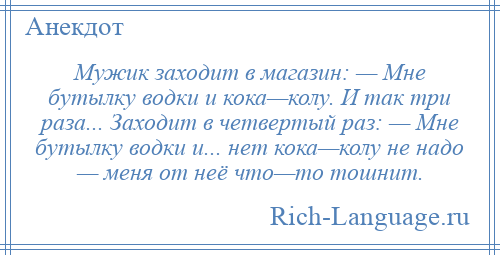 
    Мужик заходит в магазин: — Мне бутылку водки и кока—колу. И так три раза... Заходит в четвертый раз: — Мне бутылку водки и... нет кока—колу не надо — меня от неё что—то тошнит.