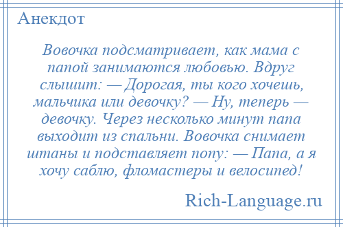 
    Вовочка подсматривает, как мама с папой занимаются любовью. Вдруг слышит: — Дорогая, ты кого хочешь, мальчика или девочку? — Ну, теперь — девочку. Через несколько минут папа выходит из спальни. Вовочка снимает штаны и подставляет попу: — Папа, а я хочу саблю, фломастеры и велосипед!