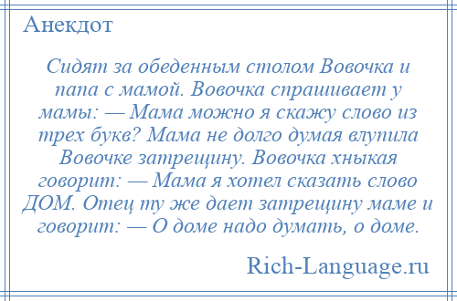
    Сидят за обеденным столом Вовочка и папа с мамой. Вовочка спрашивает у мамы: — Мама можно я скажу слово из трех букв? Мама не долго думая влупила Вовочке затрещину. Вовочка хныкая говорит: — Мама я хотел сказать слово ДОМ. Отец ту же дает затрещину маме и говорит: — О доме надо думать, о доме.