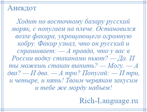 
    Ходит по восточному базару русский моряк, с попугаем на плече. Остановился возле факира, укрощающего огромную кобру. Факир узнал, что он русский и спрашивает: — А правда, что у вас в России водку стаканами пьют? — Да. И ты можешь стакан выпить? — Могу. — А два? — И два. — А три? Попугай: — И три, и четыре, и пять! Твоим червяком закусим и тебе же морду набъем!