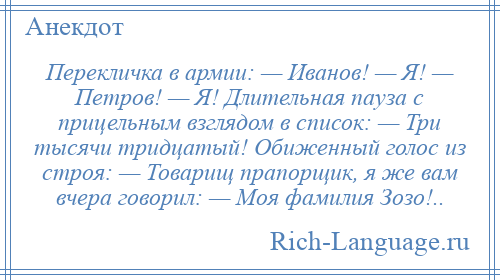 
    Перекличка в армии: — Иванов! — Я! — Петров! — Я! Длительная пауза с прицельным взглядом в список: — Три тысячи тридцатый! Обиженный голос из строя: — Товарищ прапорщик, я же вам вчера говорил: — Моя фамилия Зозо!..