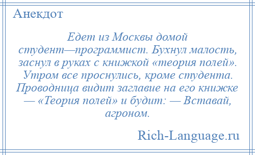 
    Едет из Москвы домой студент—программист. Бухнул малость, заснул в руках с книжкой «теория полей». Утром все проснулись, кроме студента. Проводница видит заглавие на его книжке — «Теория полей» и будит: — Вставай, агроном.