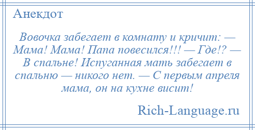 
    Вовочка забегает в комнату и кричит: — Мама! Мама! Папа повесился!!! — Где!? — В спальне! Испуганная мать забегает в спальню — никого нет. — С первым апреля мама, он на кухне висит!