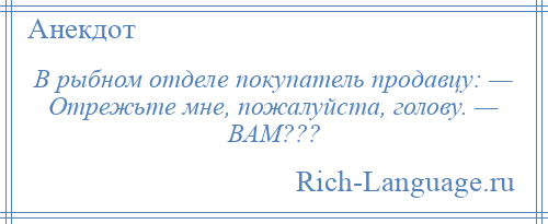 
    В рыбном отделе покупатель продавцу: — Отрежьте мне, пожалуйста, голову. — ВАМ???