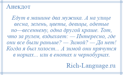 
    Едут в машине два мужика. А на улице весна, зелень, цветы, девицы, одетые по—весеннему, одна другой краше. Тот, что за рулем, вздыхает: — Интересно, где они все были раньше? — Зимой? — Да нет! Когда я был холост... А зимой они прячутся в норках... или в енотах и чернобурках.