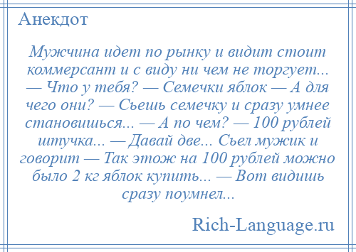 
    Мужчина идет по рынку и видит стоит коммерсант и с виду ни чем не торгует... — Что у тебя? — Семечки яблок — А для чего они? — Сьешь семечку и сразу умнее становишься... — А по чем? — 100 рублей штучка... — Давай две... Сьел мужик и говорит — Так этож на 100 рублей можно было 2 кг яблок купить... — Вот видишь сразу поумнел...