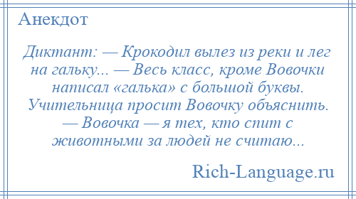 
    Диктант: — Крокодил вылез из реки и лег на гальку... — Весь класс, кроме Вовочки написал «галька» с большой буквы. Учительница просит Вовочку объяснить. — Вовочка — я тех, кто спит с животными за людей не считаю...