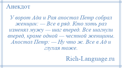 
    У ворот Ада и Рая апостол Петр собрал женщин: — Все в ряд. Кто хоть раз изменял мужу — шаг вперед. Все шагнули вперед, кроме одной — честной женщины. Апостол Петр: — Ну что ж. Все в Ад и глухая тоже.