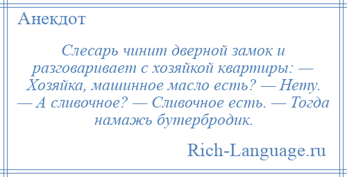 
    Слесарь чинит дверной замок и разговаривает с хозяйкой квартиры: — Хозяйка, машинное масло есть? — Нету. — А сливочное? — Сливочное есть. — Тогда намажь бутербродик.