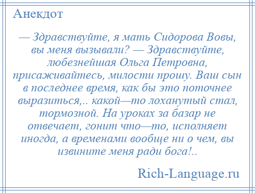 
    — Здравствуйте, я мать Сидорова Вовы, вы меня вызывали? — Здравствуйте, любезнейшая Ольга Петровна, присаживайтесь, милости прошу. Ваш сын в последнее время, как бы это поточнее выразиться,.. какой—то лоханутый стал, тормозной. На уроках за базар не отвечает, гонит что—то, исполняет иногда, а временами вообще ни о чем, вы извините меня ради бога!..