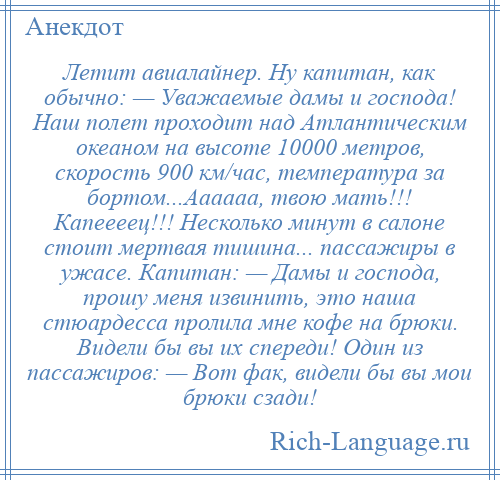 
    Летит авиалайнер. Ну капитан, как обычно: — Уважаемые дамы и господа! Наш полет проходит над Атлантическим океаном на высоте 10000 метров, скорость 900 км/час, температура за бортом...Аааааа, твою мать!!! Капеееец!!! Несколько минут в салоне стоит мертвая тишина... пассажиры в ужасе. Капитан: — Дамы и господа, прошу меня извинить, это наша стюардесса пролила мне кофе на брюки. Видели бы вы их спереди! Один из пассажиров: — Вот фак, видели бы вы мои брюки сзади!