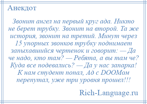 
    Звонит ангел на первый круг ада. Никто не берет трубку. Звонит на второй. Та же история, звонит на третий. Минут через 15 упорных звонков трубку поднимает запыхавшийся чертенок и говорит: — Да че надо, кто там? — Ребята, а вы там че? Куда все подевались? — Да у нас запарка! К нам студент попал, Ад с DOOMом перепутал, уже три уровня прошел!!!