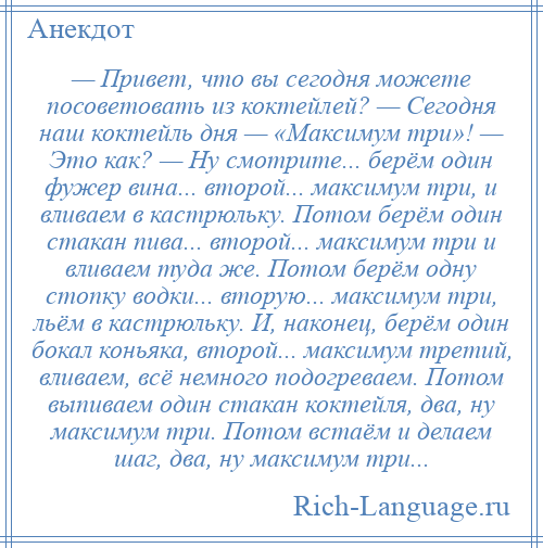 
    — Привет, что вы сегодня можете посоветовать из коктейлей? — Сегодня наш коктейль дня — «Максимум три»! — Это как? — Ну смотрите... берём один фужер вина... второй... максимум три, и вливаем в кастрюльку. Потом берём один стакан пива... второй... максимум три и вливаем туда же. Потом берём одну стопку водки... вторую... максимум три, льём в кастрюльку. И, наконец, берём один бокал коньяка, второй... максимум третий, вливаем, всё немного подогреваем. Потом выпиваем один стакан коктейля, два, ну максимум три. Потом встаём и делаем шаг, два, ну максимум три...