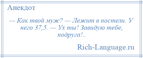 
    — Как твой муж? — Лежит в постели. У него 37,5. — Ух ты! Завидую тебе, подруга!..