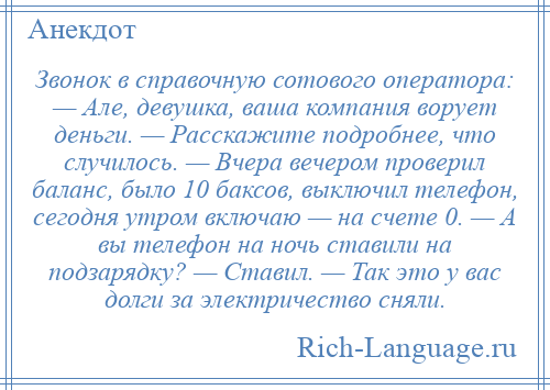 
    Звонок в справочную сотового оператора: — Але, девушка, ваша компания ворует деньги. — Расскажите подробнее, что случилось. — Вчера вечером проверил баланс, было 10 баксов, выключил телефон, сегодня утром включаю — на счете 0. — А вы телефон на ночь ставили на подзарядку? — Ставил. — Так это у вас долги за электричество сняли.