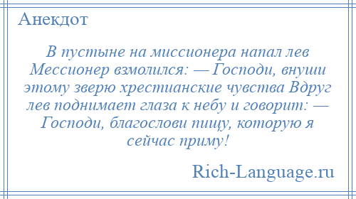 
    В пустыне на миссионера напал лев Мессионер взмолился: — Господи, внуши этому зверю хрестианские чувства Вдруг лев поднимает глаза к небу и говорит: — Господи, благослови пищу, которую я сейчас приму!