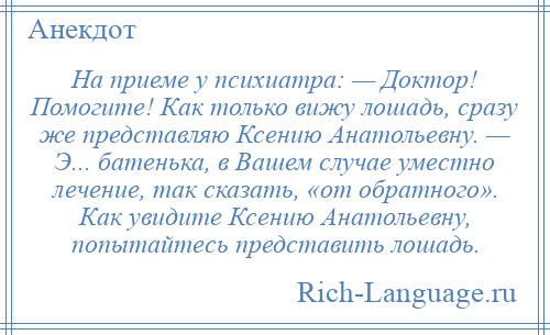 
    На приеме у психиатра: — Доктор! Помогите! Как только вижу лошадь, сразу же представляю Ксению Анатольевну. — Э... батенька, в Вашем случае уместно лечение, так сказать, «от обратного». Как увидите Ксению Анатольевну, попытайтесь представить лошадь.
