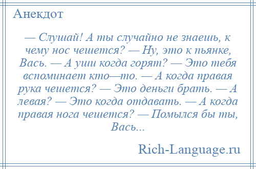 
    — Слушай! А ты случайно не знаешь, к чему нос чешется? — Ну, это к пьянке, Вась. — А уши когда горят? — Это тебя вспоминает кто—то. — А когда правая рука чешется? — Это деньги брать. — А левая? — Это когда отдавать. — А когда правая нога чешется? — Помылся бы ты, Вась...