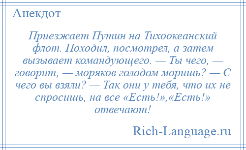 
    Приезжает Путин на Тихоокеанский флот. Походил, посмотрел, а затем вызывает командующего. — Ты чего, — говорит, — моряков голодом моришь? — С чего вы взяли? — Так они у тебя, что их не спросишь, на все «Есть!»,«Есть!» отвечают!