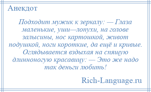 
    Подходит мужик к зеркалу: — Глаза маленькие, уши—лопухи, на голове залысины, нос картошкой, живот подушкой, ноги короткие, да ещё и кривые. Оглядывается вздыхая на спящую длинноногую красавицу: — Это же надо так деньги любить!