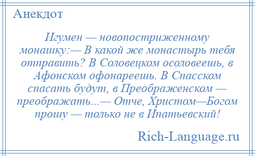 
    Игумен — новопостриженному монашку:— В какой же монастырь тебя отправить? В Соловецком осоловеешь, в Афонском офонареешь. В Спасском спасать будут, в Преображенском — преображать...— Отче, Христом—Богом прошу — только не в Ипатьевский!